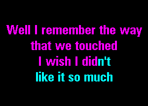 Well I remember the way
that we touched

I wish I didn't
like it so much