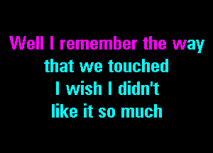 Well I remember the way
that we touched

I wish I didn't
like it so much