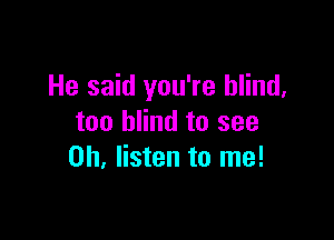 He said you're blind,

too blind to see
0h. listen to me!