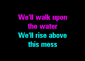 We'll walk upon
the water

We'll rise above
this mess