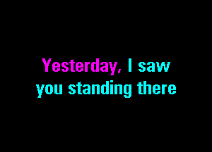 Yesterday, I saw

you standing there