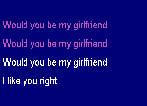 Would you be my girlfriend

I like you right