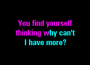 You find yourself

thinking why can't
I have more?