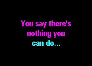 You say there's

nothing you
can do...