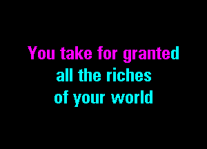 You take for granted

all the riches
of your world