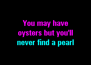You may have

oysters but you'll
never find a pearl