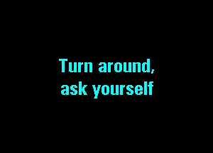 Turn around.

ask yourself