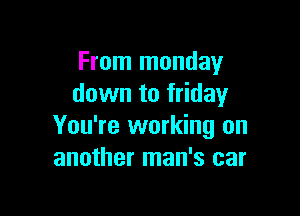 From monday
down to friday

You're working on
another man's car