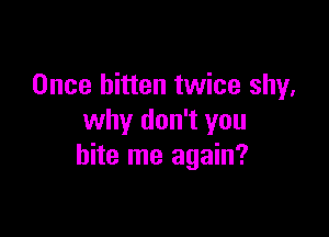 Once bitten twice shy,

why don't you
bite me again?