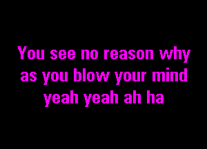 You see no reason why

as you blow your mind
yeah yeah ah ha