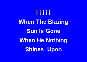 When The Blazing

Sun Is Gone
When He Nothing
Shines Upon