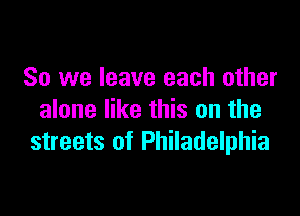 So we leave each other

alone like this on the
streets of Philadelphia
