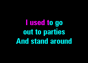 I used to go

out to parties
And stand around