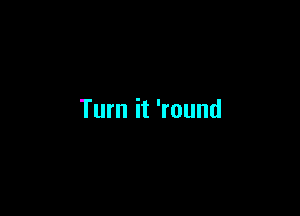 Turn it 'round