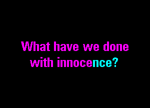 What have we done

with innocence?