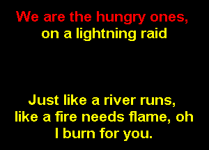 We are the hungry ones,
on a lightning raid

Just like a river runs,
like a fire needs flame, oh
I burn for you.