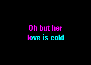 Oh but her

love is cold
