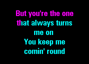 But you're the one
that always turns

me on
You keep me
comin' round