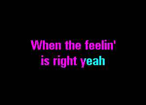 When the feelin'

is right yeah