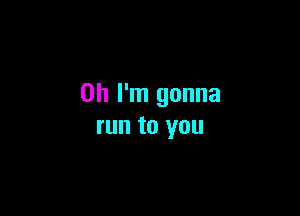 Oh I'm gonna

run to you