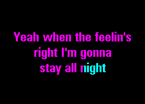 Yeah when the feelin's

right I'm gonna
stay all night