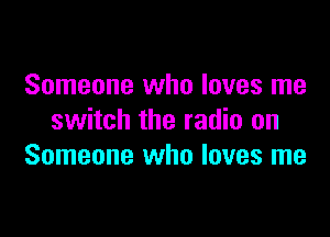 Someone who loves me

switch the radio on
Someone who loves me