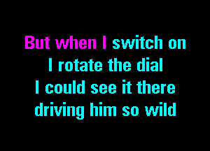 But when I switch on
I rotate the dial

I could see it there
driving him so wild