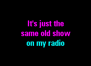 It's just the

same old show
on my radio