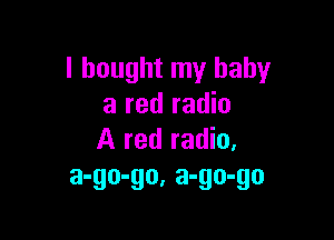 I bought my baby
a red radio

A red radio.
a-go-go, a-go-go