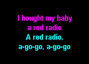 I bought my baby
a red radio

A red radio.
a-go-go, a-go-go