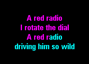 A red radio
I rotate the dial

A red radio
driving him so wild