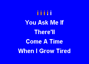 You Ask Me If
There'll

Come A Time
When I Grow Tired
