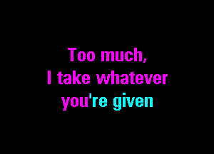 Too much,

I take whatever
you're given