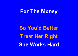 For The Money

So You'd Better

Treat Her Right
She Works Hard