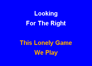 Looking
For The Right

This Lonely Game
We Play