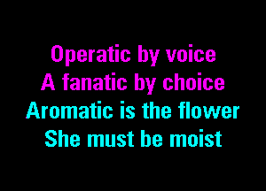 Operatic by voice
A fanatic by choice

Aromatic is the flower
She must he moist