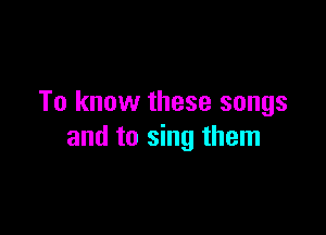 To know these songs

and to sing them