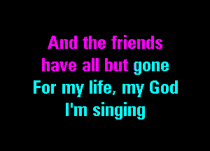 And the friends
have all but gone

For my life, my God
I'm singing