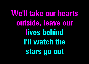 We'll take our hearts
outside, leave our

lives behind
I'll watch the
stars go out