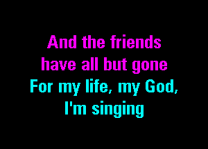 And the friends
have all but gone

For my life, my God.
I'm singing