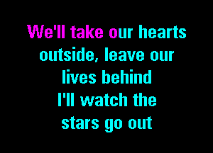 We'll take our hearts
outside, leave our

lives behind
I'll watch the
stars go out