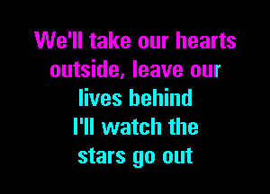 We'll take our hearts
outside, leave our

lives behind
I'll watch the
stars go out