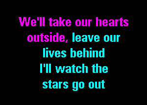We'll take our hearts
outside, leave our

lives behind
I'll watch the
stars go out
