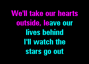 We'll take our hearts
outside, leave our

lives behind
I'll watch the
stars go out