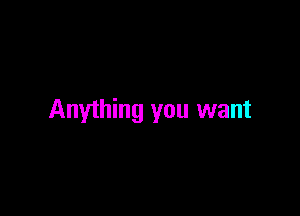 Anything you want