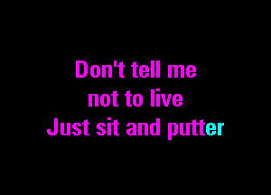 Don't tell me

not to live
Just sit and putter