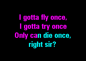 I gotta fly once.
I gotta try once

Only can die once.
right sir?