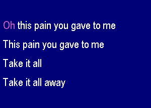 this pain you gave to me
This pain you gave to me
Take it all

Take it all away