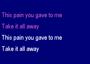 This pain you gave to me

Take it all away