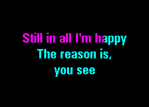 Still in all I'm happy

The reason is,
you see